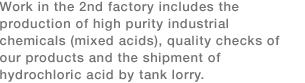 Work in the 2nd factory includes the production of high purity industrial chemicals (mixed acids), quality checks of our products and the shipment of hydrochloric acid by tank lorry. 